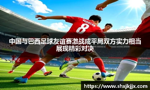 中国与巴西足球友谊赛激战成平局双方实力相当展现精彩对决